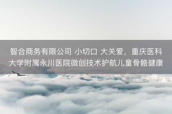 智合商务有限公司 小切口 大关爱，重庆医科大学附属永川医院微创技术护航儿童骨骼健康