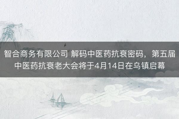 智合商务有限公司 解码中医药抗衰密码，第五届中医药抗衰老大会将于4月14日在乌镇启幕