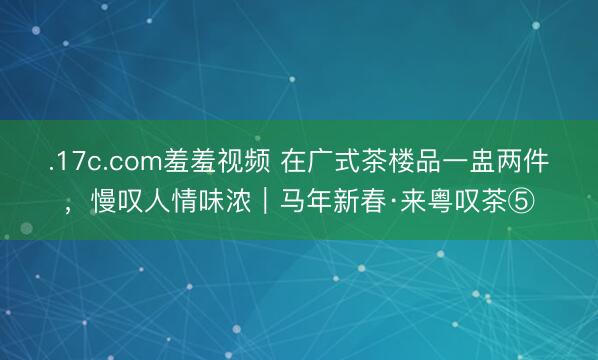 .17c.com羞羞视频 在广式茶楼品一盅两件，慢叹人情味浓｜马年新春·来粤叹茶⑤