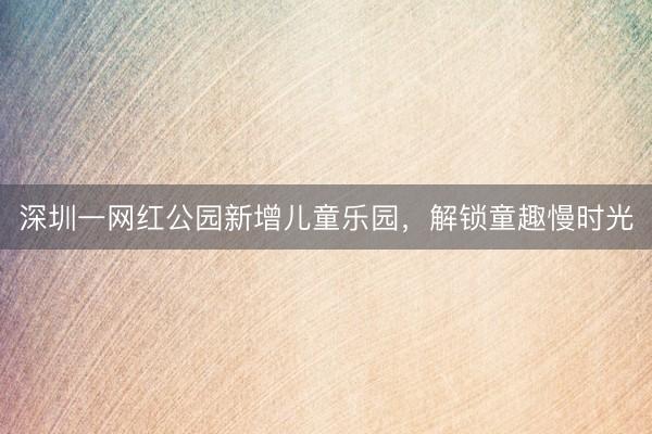 深圳一网红公园新增儿童乐园，解锁童趣慢时光