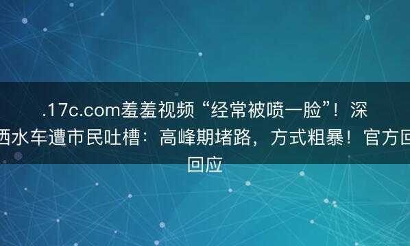 .17c.com羞羞视频 “经常被喷一脸”！深圳洒水车遭市民吐槽：高峰期堵路，方式粗暴！官方回应
