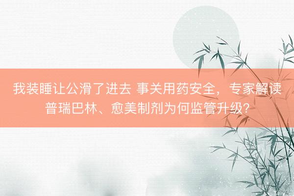 我装睡让公滑了进去 事关用药安全，专家解读普瑞巴林、愈美制剂为何监管升级？
