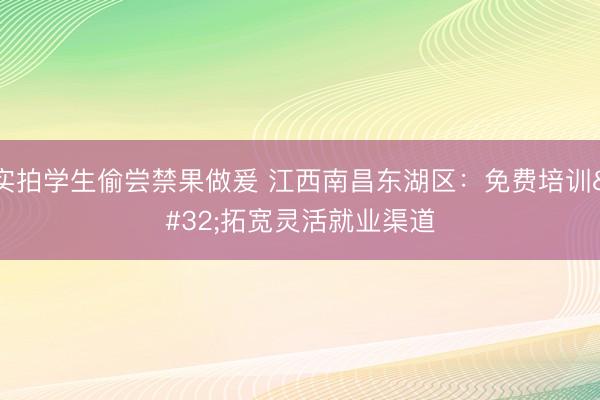 实拍学生偷尝禁果做爰 江西南昌东湖区：免费培训 拓宽灵活就业渠道