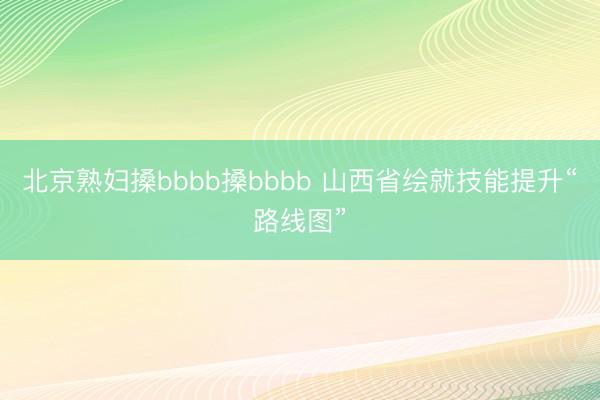 北京熟妇搡bbbb搡bbbb 山西省绘就技能提升“路线图”