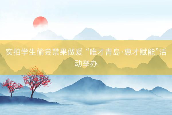 实拍学生偷尝禁果做爰 “唯才青岛·惠才赋能”活动举办