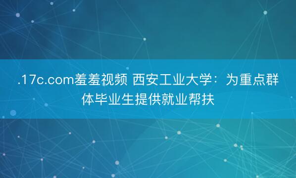 .17c.com羞羞视频 西安工业大学：为重点群体毕业生提供就业帮扶