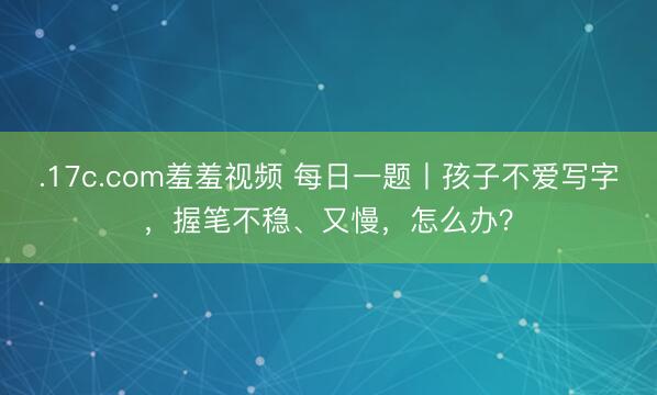 .17c.com羞羞视频 每日一题丨孩子不爱写字，握笔不稳、又慢，怎么办？