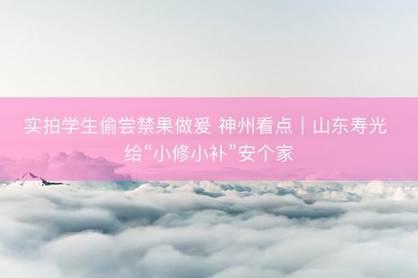 实拍学生偷尝禁果做爰 神州看点｜山东寿光 给“小修小补”安个家