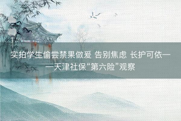 实拍学生偷尝禁果做爰 告别焦虑 长护可依——天津社保“第六险”观察