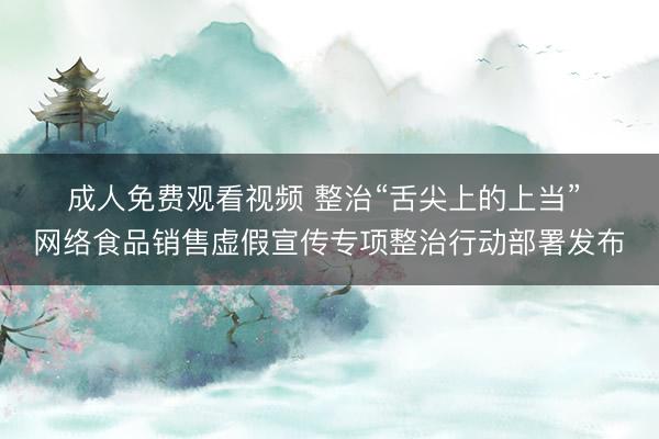 成人免费观看视频 整治“舌尖上的上当” 网络食品销售虚假宣传专项整治行动部署发布