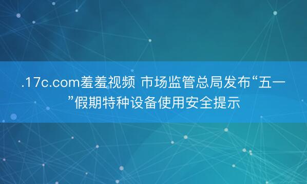 .17c.com羞羞视频 市场监管总局发布“五一”假期特种设备使用安全提示