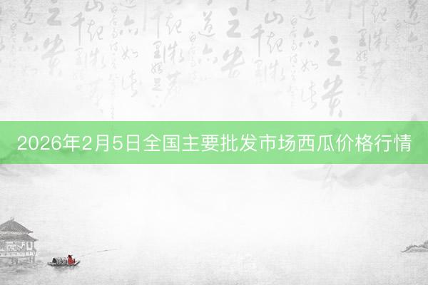 2026年2月5日全国主要批发市场西瓜价格行情