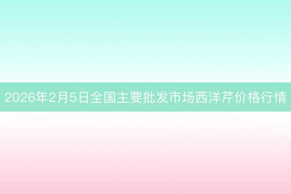 2026年2月5日全国主要批发市场西洋芹价格行情
