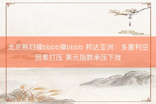 北京熟妇搡bbbb搡bbbb 邦达亚洲：多重利空因素打压 美元指数承压下挫