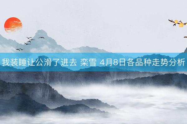 我装睡让公滑了进去 栾雪 4月8日各品种走势分析