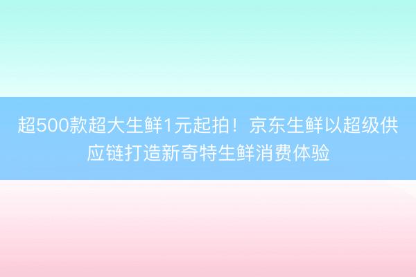 超500款超大生鲜1元起拍！京东生鲜以超级供应链打造新奇特生鲜消费体验