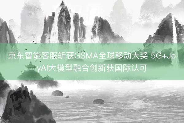 京东智能客服斩获GSMA全球移动大奖 5G+JoyAI大模型融合创新获国际认可