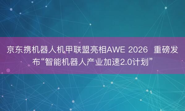 京东携机器人机甲联盟亮相AWE 2026  重磅发布“智能机器人产业加速2.0计划”