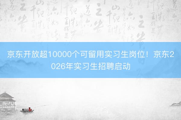 京东开放超10000个可留用实习生岗位！京东2026年实习生招聘启动