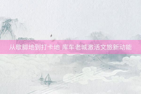 从歇脚地到打卡地 库车老城激活文旅新动能