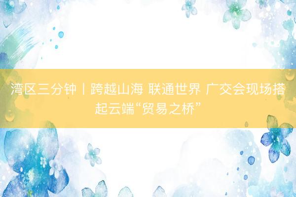 湾区三分钟丨跨越山海 联通世界 广交会现场搭起云端“贸易之桥”