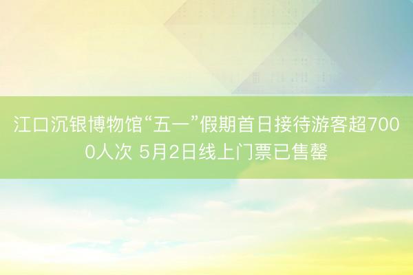 江口沉银博物馆“五一”假期首日接待游客超7000人次 5月2日线上门票已售罄