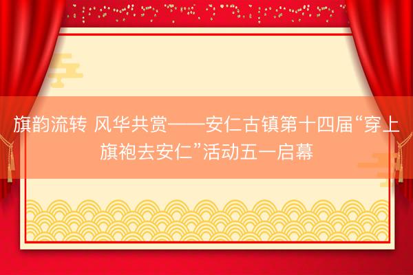 旗韵流转 风华共赏——安仁古镇第十四届“穿上旗袍去安仁”活动五一启幕
