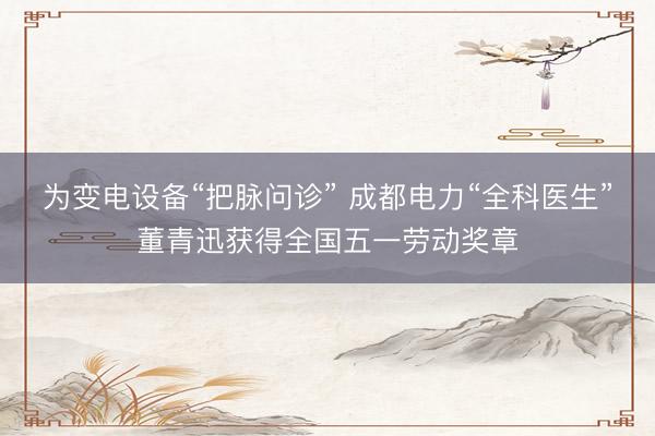 为变电设备“把脉问诊” 成都电力“全科医生”董青迅获得全国五一劳动奖章