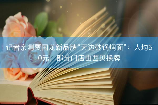 记者亲测贾国龙新品牌“天边砂锅焖面”：人均50元，部分门店由西贝换牌
