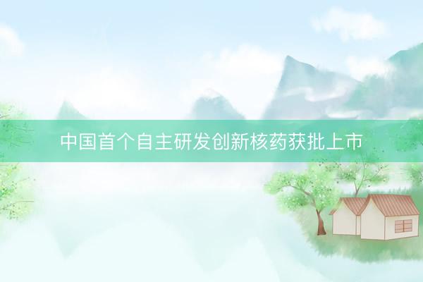 中国首个自主研发创新核药获批上市
