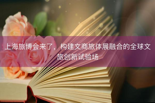 上海旅博会来了，构建文商旅体展融合的全球文旅创新试验场