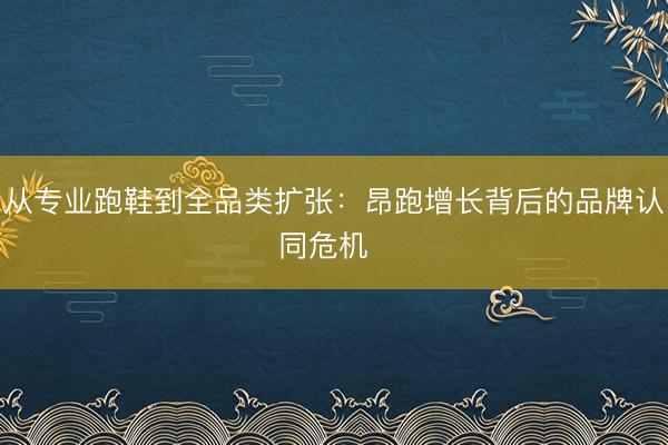 从专业跑鞋到全品类扩张：昂跑增长背后的品牌认同危机  