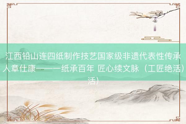 江西铅山连四纸制作技艺国家级非遗代表性传承人章仕康——一纸承百年 匠心续文脉（工匠绝活）