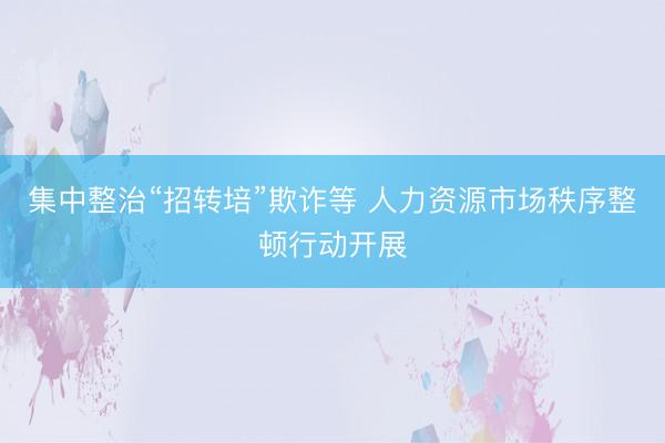 集中整治“招转培”欺诈等 人力资源市场秩序整顿行动开展