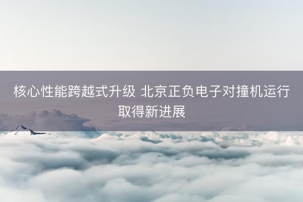 核心性能跨越式升级 北京正负电子对撞机运行取得新进展