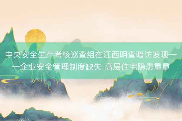中央安全生产考核巡查组在江西明查暗访发现——企业安全管理制度缺失 高层住宅隐患重重
