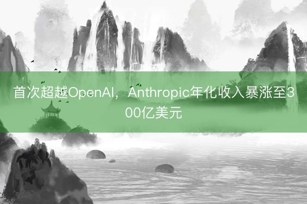 首次超越OpenAI，Anthropic年化收入暴涨至300亿美元