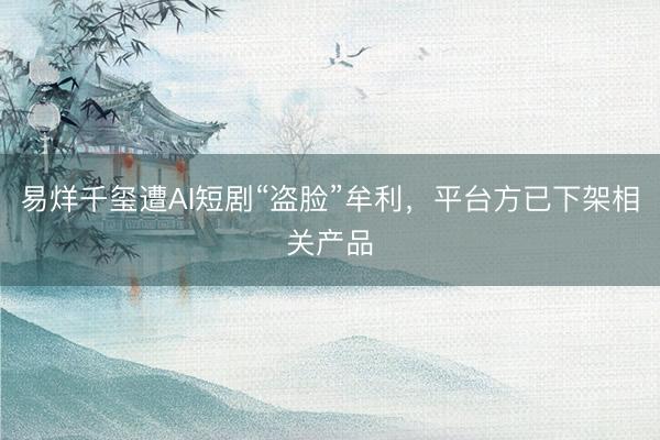 易烊千玺遭AI短剧“盗脸”牟利，平台方已下架相关产品