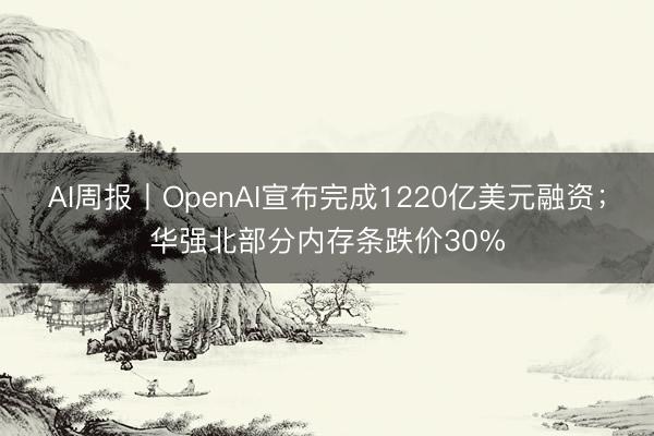 AI周报丨OpenAI宣布完成1220亿美元融资；华强北部分内存条跌价30%