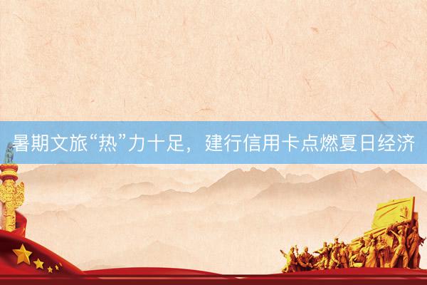 暑期文旅“热”力十足，建行信用卡点燃夏日经济
