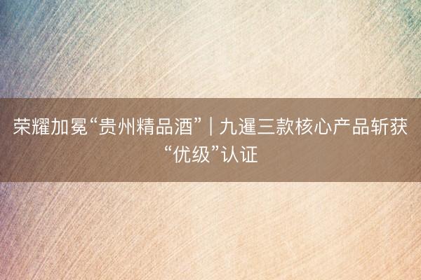 荣耀加冕“贵州精品酒” | 九暹三款核心产品斩获“优级”认证
