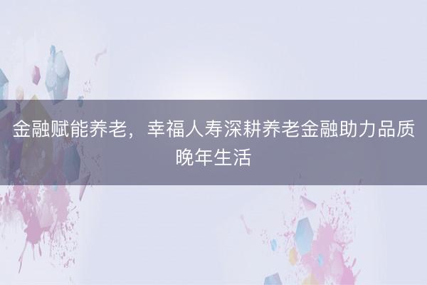 金融赋能养老，幸福人寿深耕养老金融助力品质晚年生活