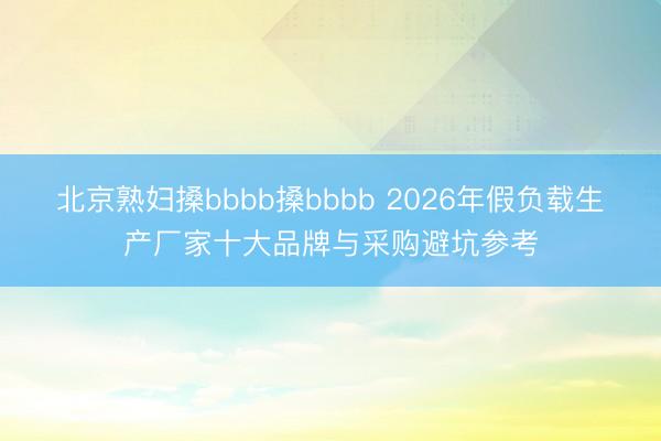 北京熟妇搡bbbb搡bbbb 2026年假负载生产厂家十大品牌与采购避坑参考