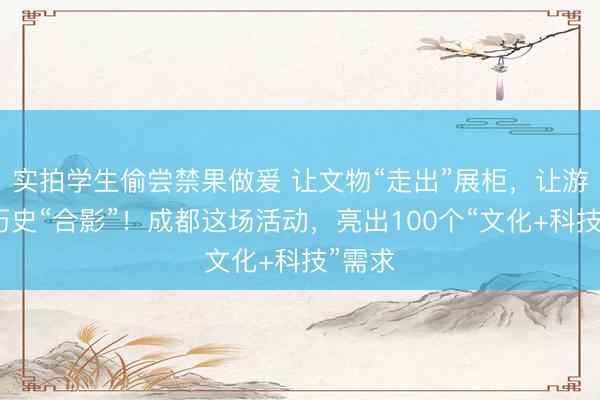 实拍学生偷尝禁果做爰 让文物“走出”展柜，让游客与历史“合影”！成都这场活动，亮出100个“文化+科技”需求
