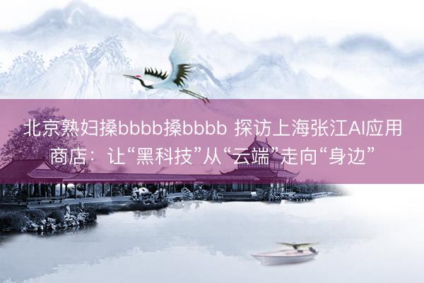 北京熟妇搡bbbb搡bbbb 探访上海张江AI应用商店：让“黑科技”从“云端”走向“身边”