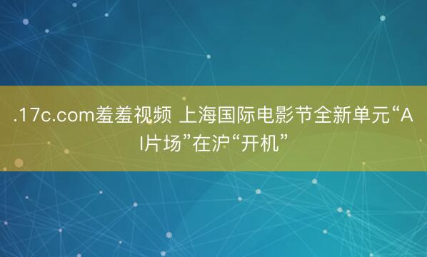 .17c.com羞羞视频 上海国际电影节全新单元“AI片场”在沪“开机”