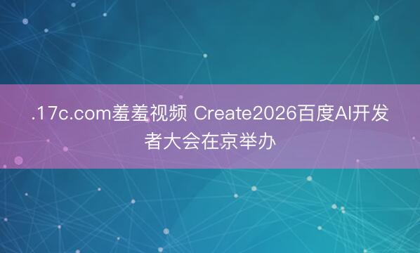 .17c.com羞羞视频 Create2026百度AI开发者大会在京举办