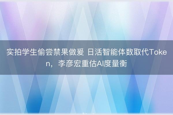 实拍学生偷尝禁果做爰 日活智能体数取代Token，李彦宏重估AI度量衡