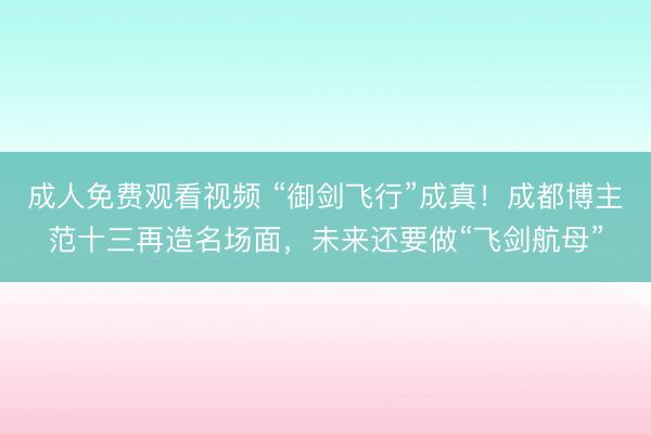 成人免费观看视频 “御剑飞行”成真！成都博主范十三再造名场面，未来还要做“飞剑航母”