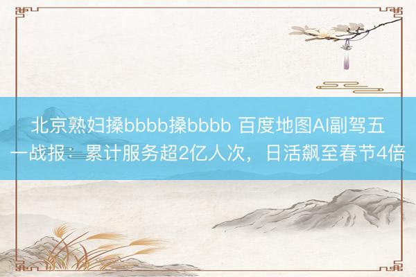 北京熟妇搡bbbb搡bbbb 百度地图AI副驾五一战报：累计服务超2亿人次，日活飙至春节4倍